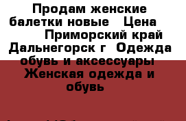 Продам женские балетки новые › Цена ­ 1 100 - Приморский край, Дальнегорск г. Одежда, обувь и аксессуары » Женская одежда и обувь   